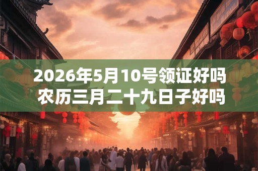 2026年5月10号领证好吗 农历三月二十九日子好吗