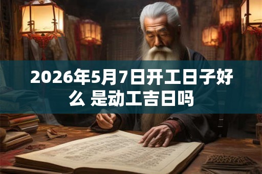 2026年5月7日开工日子好么 是动工吉日吗
