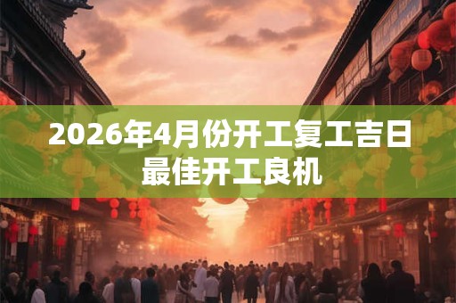 2026年4月份开工复工吉日 最佳开工良机