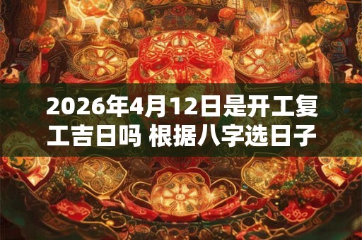 2026年4月12日是开工复工吉日吗 根据八字选日子