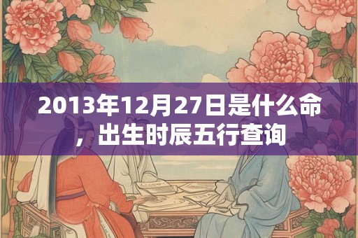 2013年12月27日是什么命,出生时辰五行查询 2013年12月27日是什么命,出生时辰五行查询