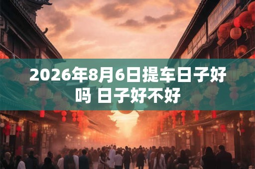 2026年8月6日提车日子好吗 日子好不好 2026年8月6日提车日子好吗 日子好不好