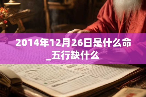 2014年12月26日是什么命_五行缺什么 2014年12月26日是什么命_五行缺什么