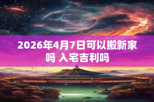 2026年4月7日可以搬新家吗 入宅吉利吗 2026年4月7日可以搬新家吗 入宅吉利吗