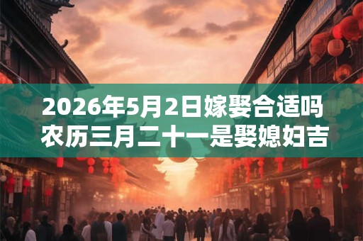 2026年5月2日嫁娶合适吗 农历三月二十一是娶媳妇吉日吗