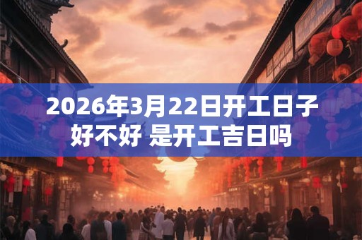 2026年3月22日开工日子好不好 是开工吉日吗