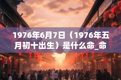 1976年6月7日（1976年五月初十出生）是什么命_命运如何