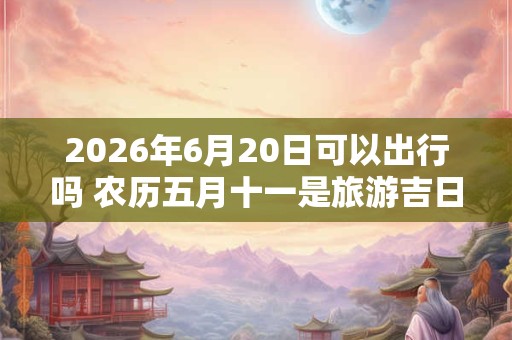 2026年6月20日可以出行吗 农历五月十一是旅游吉日吗 2026年6月20日可以出行吗 农历五月十一是旅游吉日吗