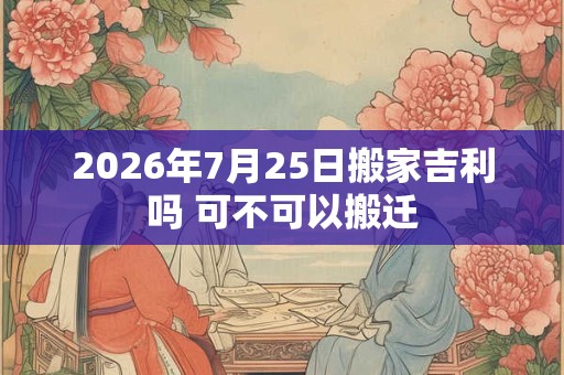 2026年7月25日搬家吉利吗 可不可以搬迁 2026年7月25日搬家吉利吗 可不可以搬迁