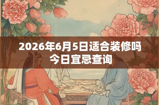 2026年6月5日适合装修吗 今日宜忌查询