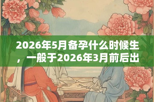 2026年5月备孕什么时候生,一般于2026年3月前后出生 2026年5月备孕什么时候生,一般于2026年3月前后出生