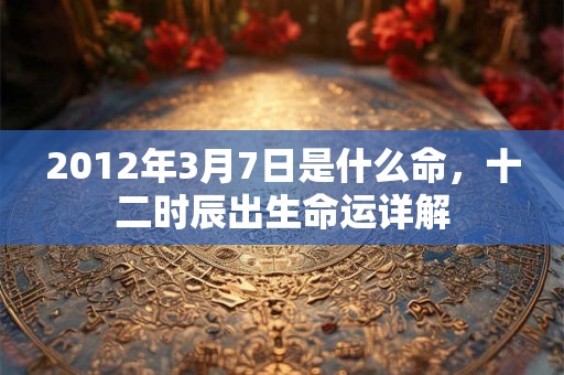 2012年3月7日是什么命,十二时辰出生命运详解 2012年3月7日是什么命,十二时辰出生命运详解