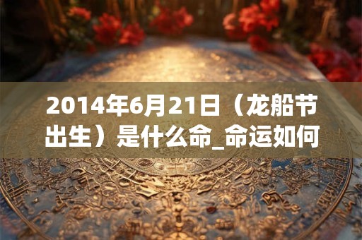 2014年6月21日（龙船节出生）是什么命_命运如何
