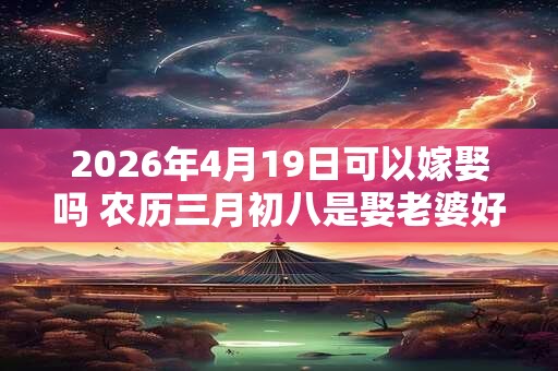 2026年4月19日可以嫁娶吗 农历三月初八是娶老婆好日子吗 2026年4月19日可以嫁娶吗 农历三月初八是娶老婆好日子吗