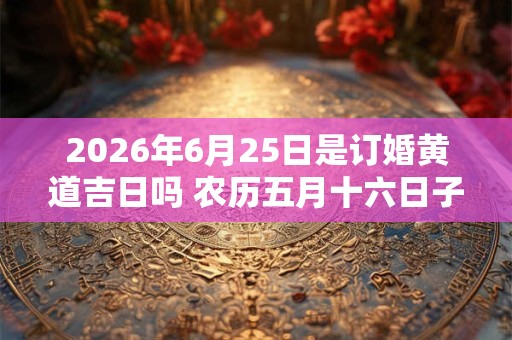2026年6月25日是订婚黄道吉日吗 农历五月十六日子好吗