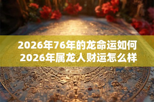 2026年76年的龙命运如何 2026年属龙人财运怎么样 2026年76年的龙命运如何 2026年属龙人财运怎么样