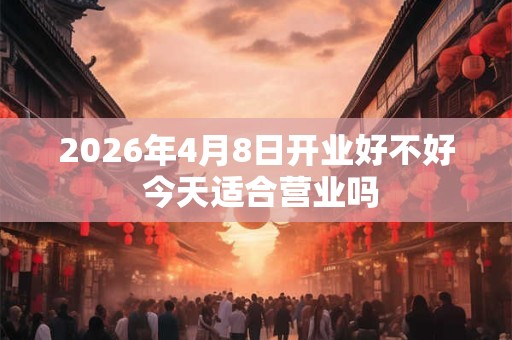2026年4月8日开业好不好 今天适合营业吗