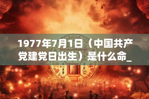 1977年7月1日(中国共产党建党日出生)是什么命_命运如何 1977年7月1日(中国共产党建党日出生)是什么命_命运如何