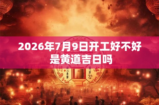 2026年7月9日开工好不好 是黄道吉日吗
