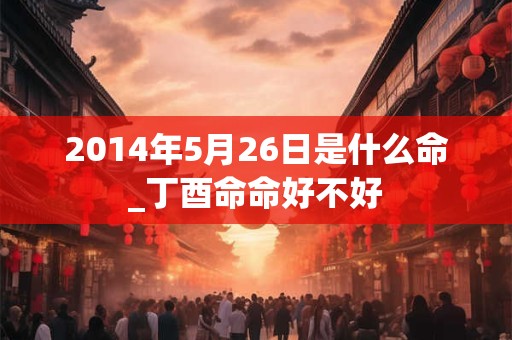 2014年5月26日是什么命_丁酉命命好不好