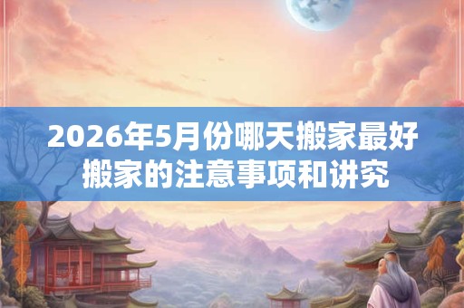 2026年5月份哪天搬家最好 搬家的注意事项和讲究 2026年5月份哪天搬家最好 搬家的注意事项和讲究