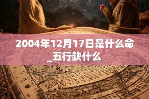 2004年12月17日是什么命_五行缺什么 2004年12月17日是什么命_五行缺什么
