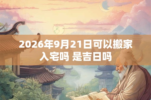 2026年9月21日可以搬家入宅吗 是吉日吗 2026年9月21日可以搬家入宅吗 是吉日吗