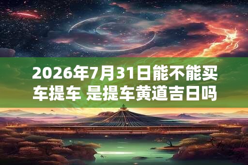 2026年7月31日能不能买车提车 是提车黄道吉日吗