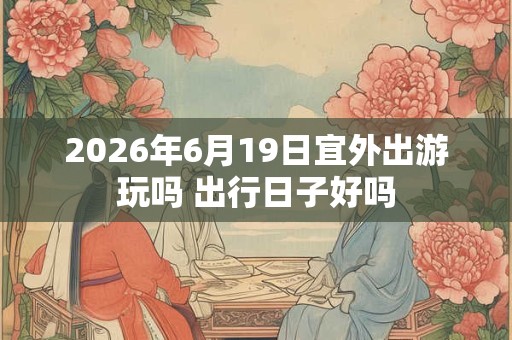 2026年6月19日宜外出游玩吗 出行日子好吗