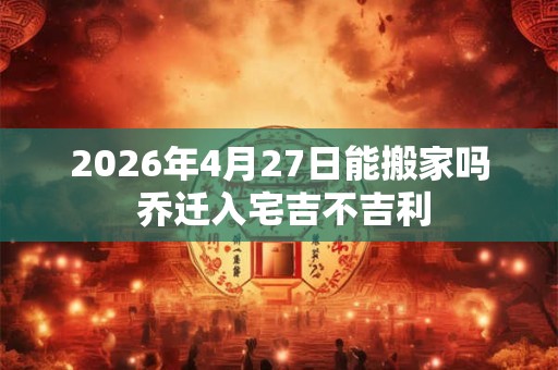 2026年4月27日能搬家吗 乔迁入宅吉不吉利