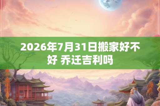 2026年7月31日搬家好不好 乔迁吉利吗 2026年7月31日搬家好不好 乔迁吉利吗