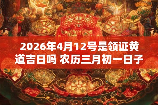 2026年4月12号是领证黄道吉日吗 农历三月初一日子怎么样