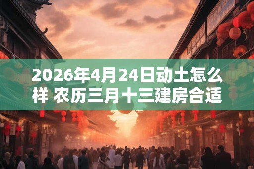 2026年4月24日动土怎么样 农历三月十三建房合适吗