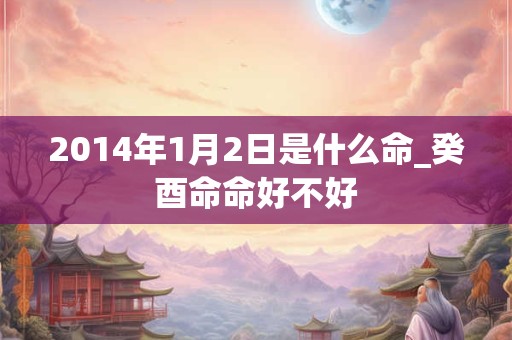 2014年1月2日是什么命_癸酉命命好不好