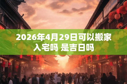 2026年4月29日可以搬家入宅吗 是吉日吗 2026年4月29日可以搬家入宅吗 是吉日吗