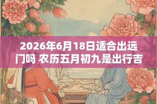 2026年6月18日适合出远门吗 农历五月初九是出行吉日吗