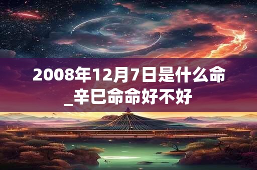 2008年12月7日是什么命_辛巳命命好不好 2008年12月7日是什么命_辛巳命命好不好