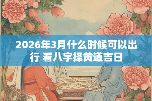 2026年3月什么时候可以出行 看八字择黄道吉日