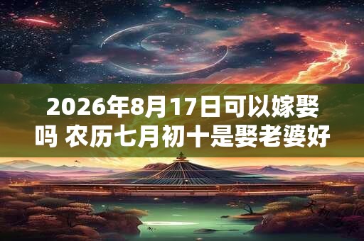 2026年8月17日可以嫁娶吗 农历七月初十是娶老婆好日子吗 2026年8月17日可以嫁娶吗 农历七月初十是娶老婆好日子吗