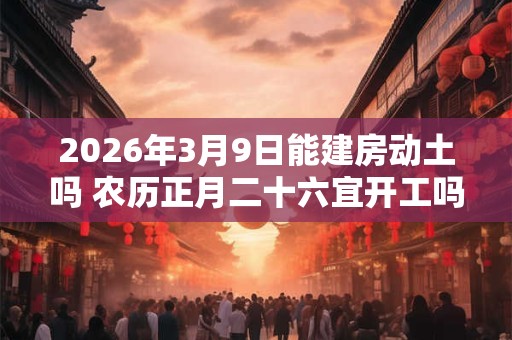 2026年3月9日能建房动土吗 农历正月二十六宜开工吗 2026年3月9日能建房动土吗 农历正月二十六宜开工吗