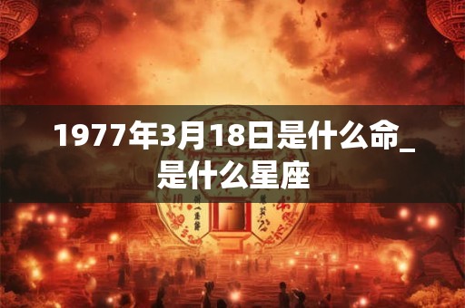 1977年3月18日是什么命_是什么星座