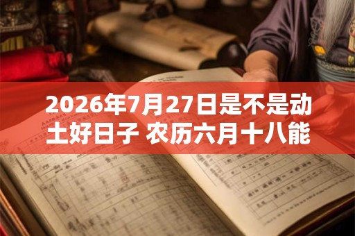 2026年7月27日是不是动土好日子 农历六月十八能动土吗 2026年7月27日是不是动土好日子 农历六月十八能动土吗
