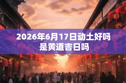2026年6月17日动土好吗 是黄道吉日吗