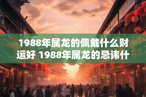 1988年属龙的佩戴什么财运好 1988年属龙的忌讳什么 1988年属龙的佩戴什么财运好 1988年属龙的忌讳什么