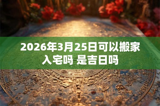 2026年3月25日可以搬家入宅吗 是吉日吗