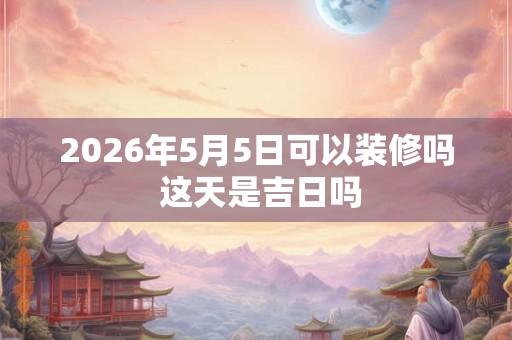 2026年5月5日可以装修吗 这天是吉日吗 2026年5月5日可以装修吗 这天是吉日吗