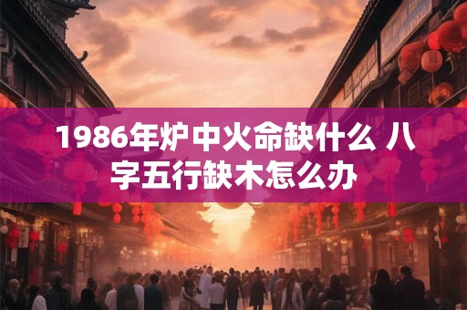 1986年炉中火命缺什么 八字五行缺木怎么办
