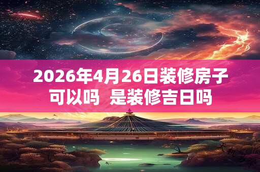 2026年4月26日装修房子可以吗  是装修吉日吗