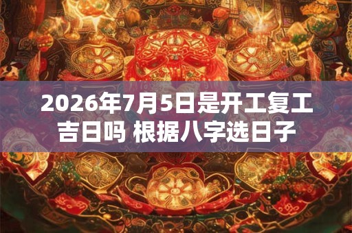 2026年7月5日是开工复工吉日吗 根据八字选日子