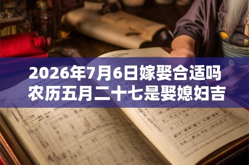 2026年7月6日嫁娶合适吗 农历五月二十七是娶媳妇吉日吗